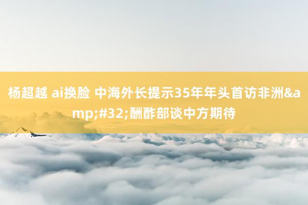 杨超越 ai换脸 中海外长提示35年年头首访非洲&#32;酬酢部谈中方期待