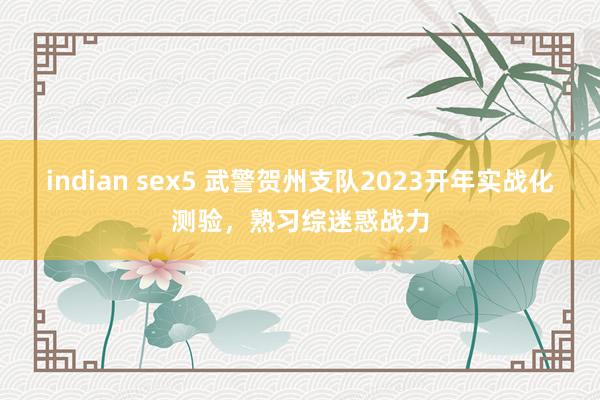 indian sex5 武警贺州支队2023开年实战化测验，熟习综迷惑战力