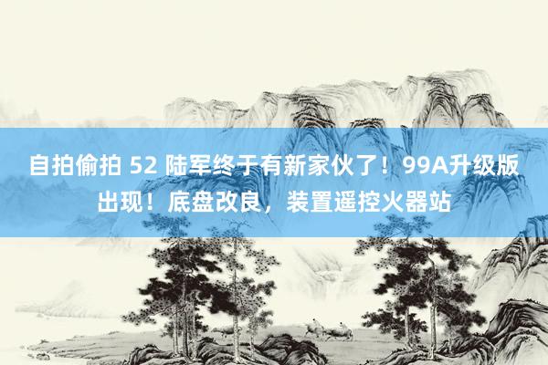 自拍偷拍 52 陆军终于有新家伙了！99A升级版出现！底盘改良，装置遥控火器站