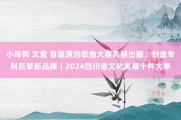 小母狗 文爱 首届原创歌曲大赛亮丽出圈，创造专科巨擘新品牌｜2024四川省文化发展十件大事