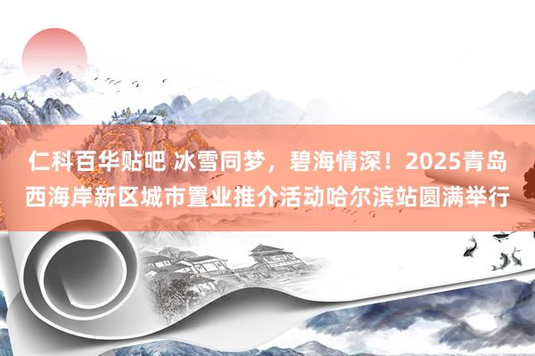 仁科百华贴吧 冰雪同梦，碧海情深！2025青岛西海岸新区城市置业推介活动哈尔滨站圆满举行