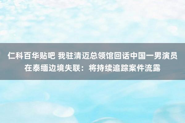 仁科百华贴吧 我驻清迈总领馆回话中国一男演员在泰缅边境失联：将持续追踪案件流露