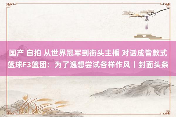 国产 自拍 从世界冠军到街头主播 对话成皆款式篮球F3篮团：为了逸想尝试各样作风丨封面头条