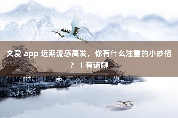 文爱 app 近期流感高发，你有什么注重的小妙招？丨有话聊