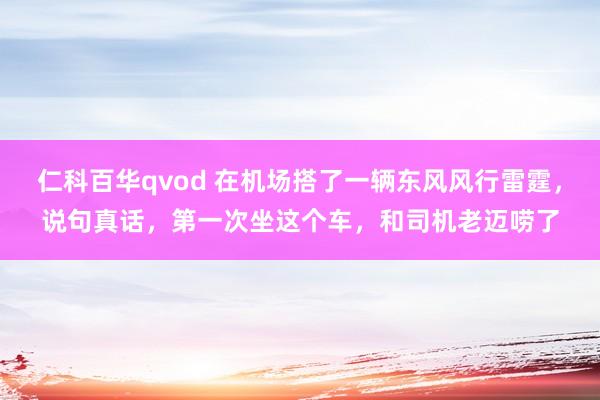 仁科百华qvod 在机场搭了一辆东风风行雷霆，说句真话，第一次坐这个车，和司机老迈唠了