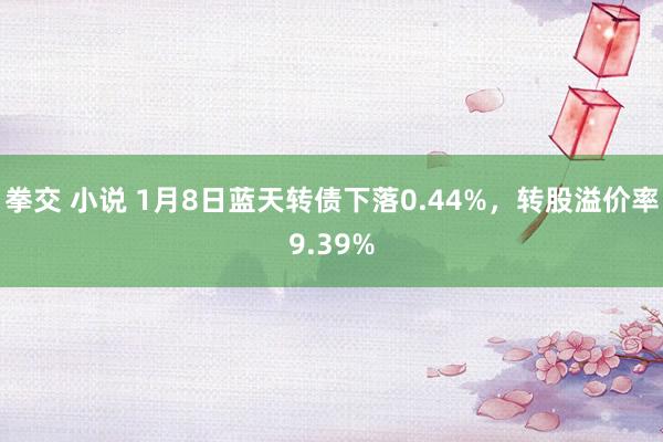 拳交 小说 1月8日蓝天转债下落0.44%，转股溢价率9.39%