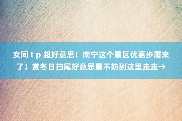 女同 t p 超好意思！南宁这个景区优惠步履来了！赏冬日扫尾好意思景不妨到这里走走→