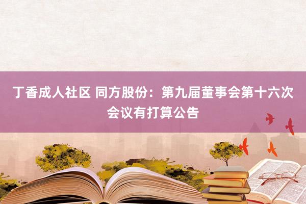 丁香成人社区 同方股份：第九届董事会第十六次会议有打算公告