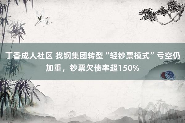 丁香成人社区 找钢集团转型“轻钞票模式”亏空仍加重，钞票欠债率超150%