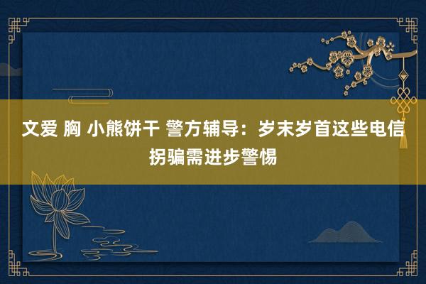 文爱 胸 小熊饼干 警方辅导：岁末岁首这些电信拐骗需进步警惕