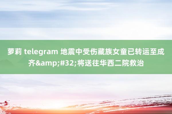 萝莉 telegram 地震中受伤藏族女童已转运至成齐&#32;将送往华西二院救治