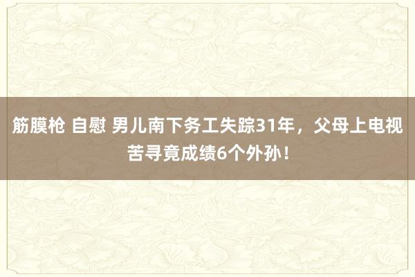 筋膜枪 自慰 男儿南下务工失踪31年，父母上电视苦寻竟成绩6个外孙！