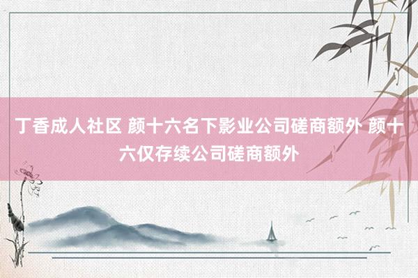 丁香成人社区 颜十六名下影业公司磋商额外 颜十六仅存续公司磋商额外