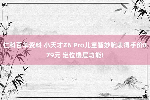 仁科百华资料 小天才Z6 Pro儿童智妙腕表得手价879元 定位楼层功能!