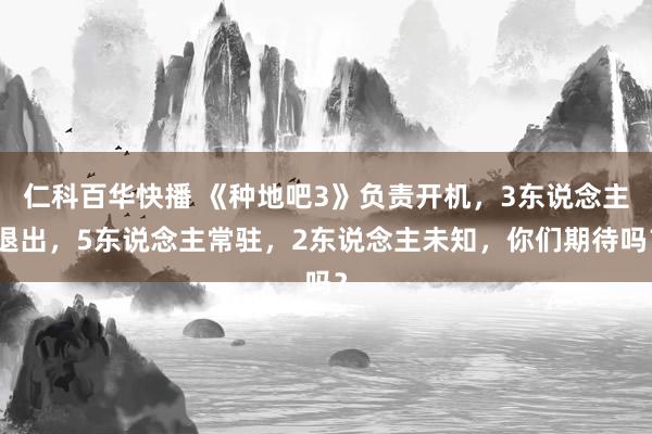 仁科百华快播 《种地吧3》负责开机，3东说念主退出，5东说念主常驻，2东说念主未知，你们期待吗？