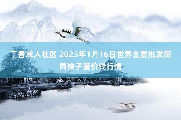 丁香成人社区 2025年1月16日世界主要批发阛阓梭子蟹价钱行情