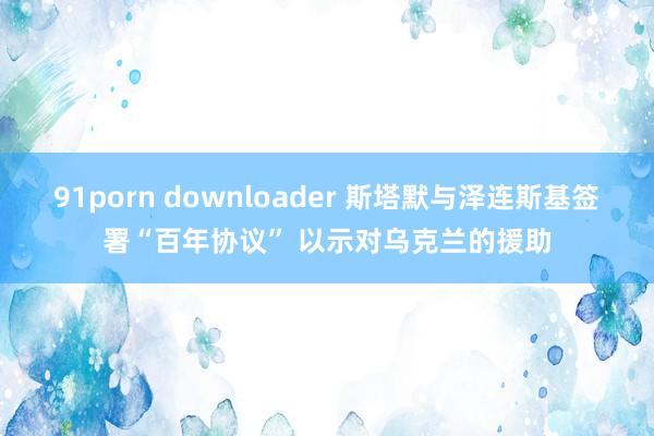 91porn downloader 斯塔默与泽连斯基签署“百年协议” 以示对乌克兰的援助