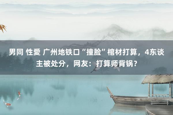 男同 性愛 广州地铁口“撞脸”棺材打算，4东谈主被处分，网友：打算师背锅？